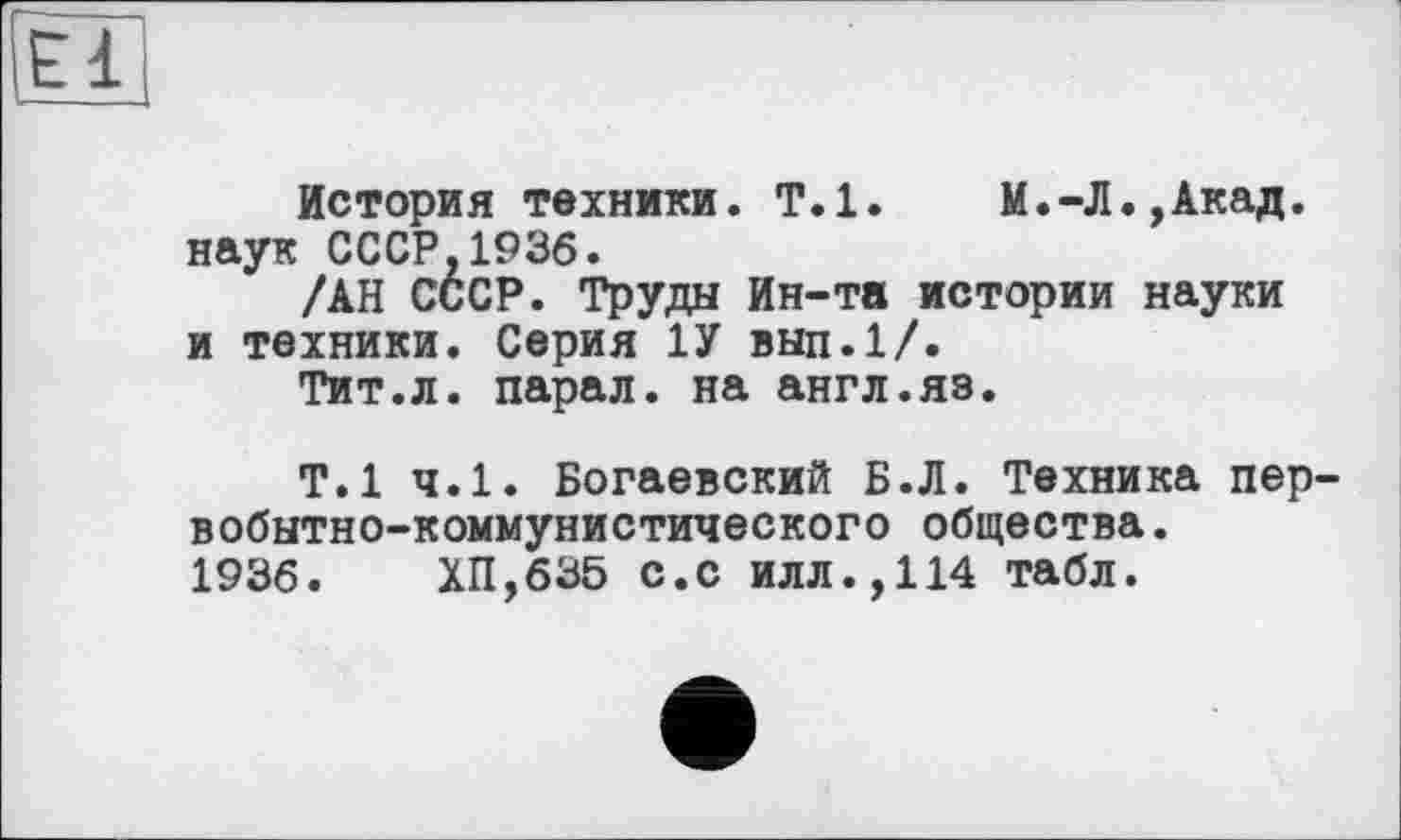 ﻿El
История техники. Т.1.	М.-Л.,Акад,
наук СССР,1936.
/АН СССР. Труды Ин-та истории науки и техники. Серия 1У вып.1/.
Тит.л. парал. на англ.яэ.
Т.1 ч.1. Богаевский Б.Л. Техника первобытно-коммунистического общества. 1936.	ХП,635 с.с илл.,114 табл.